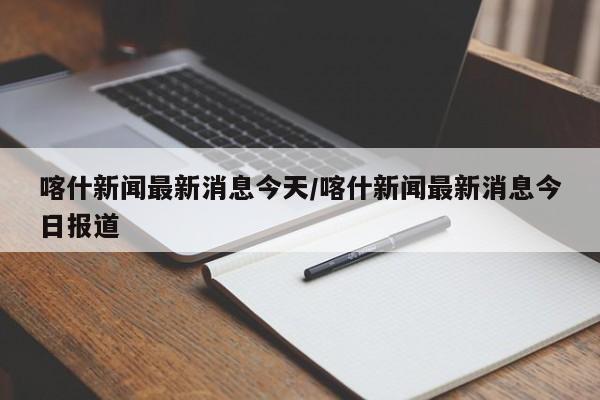 喀什新闻最新消息今天/喀什新闻最新消息今日报道