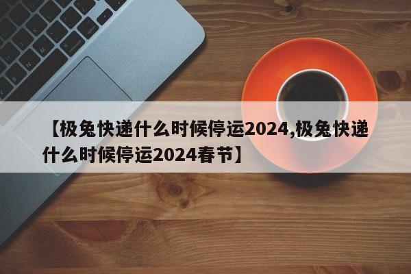 【极兔快递什么时候停运2024,极兔快递什么时候停运2024春节】