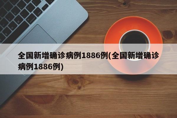 全国新增确诊病例1886例(全国新增确诊病例1886例)
