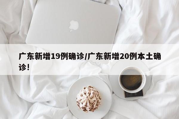 广东新增19例确诊/广东新增20例本土确诊!