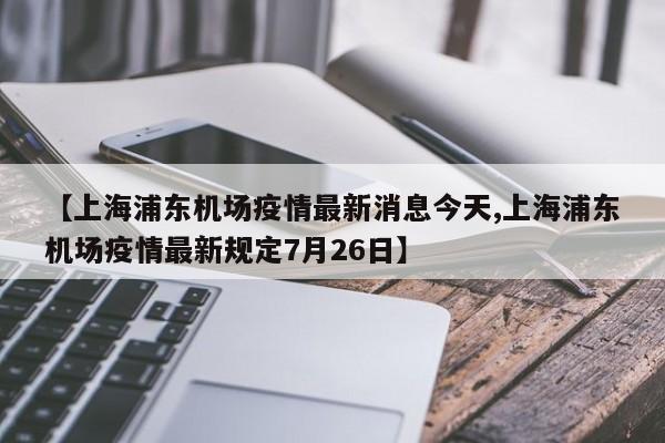 【上海浦东机场疫情最新消息今天,上海浦东机场疫情最新规定7月26日】