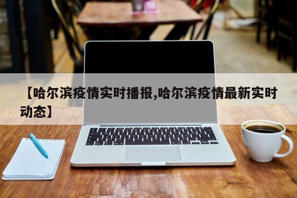 【哈尔滨疫情实时播报,哈尔滨疫情最新实时动态】