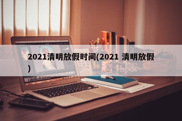 2021清明放假时间(2021 清明放假)