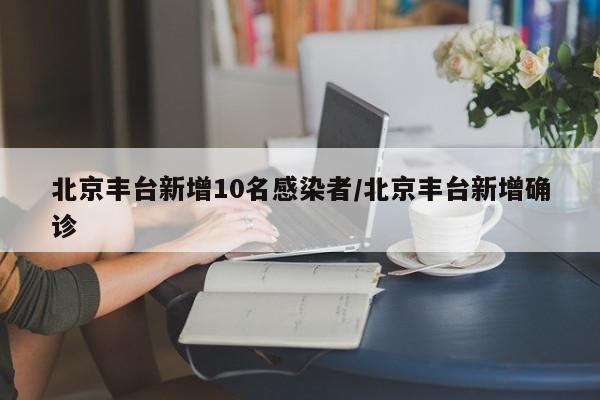 北京丰台新增10名感染者/北京丰台新增确诊